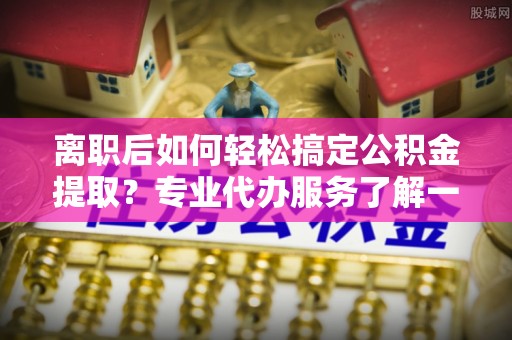 北塔离职后如何轻松搞定公积金提取？专业代办服务了解一下