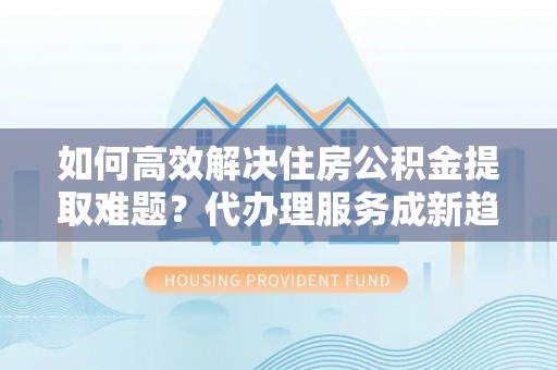 北塔如何高效解决住房公积金提取难题？代办理服务成新趋势