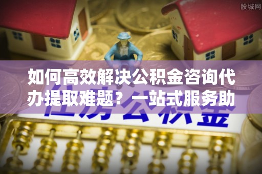 北塔如何高效解决公积金咨询代办提取难题？一站式服务助您轻松搞定