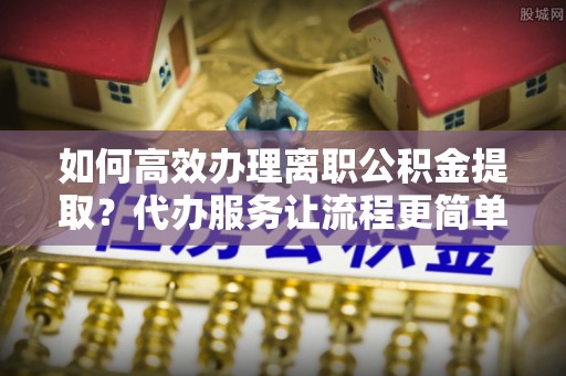 北塔如何高效办理离职公积金提取？代办服务让流程更简单