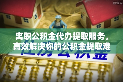 北塔离职公积金代办提取服务，高效解决你的公积金提取难题