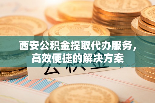北塔西安公积金提取代办服务，高效便捷的解决方案