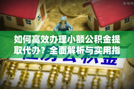 北塔如何高效办理小额公积金提取代办？全面解析与实用指南