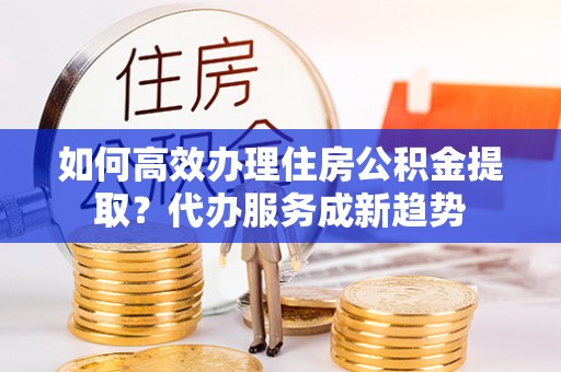 北塔如何高效办理住房公积金提取？代办服务成新趋势
