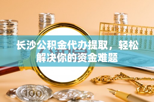 北塔长沙公积金代办提取，轻松解决你的资金难题