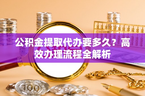北塔公积金提取代办要多久？高效办理流程全解析