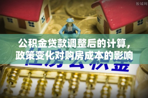 北塔公积金贷款调整后的计算，政策变化对购房成本的影响与应对策略