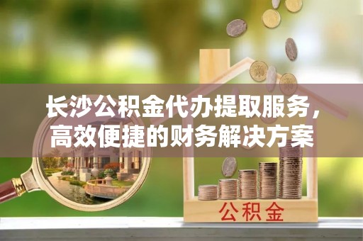 北塔长沙公积金代办提取服务，高效便捷的财务解决方案