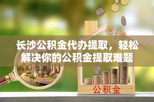 北塔长沙公积金代办提取，轻松解决你的公积金提取难题