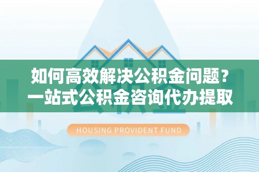 北塔如何高效解决公积金问题？一站式公积金咨询代办提取服务全解析