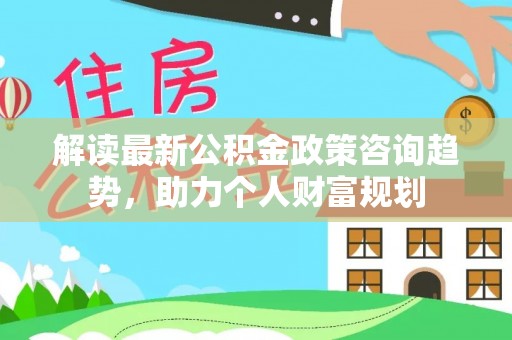 北塔解读最新公积金政策咨询趋势，助力个人财富规划