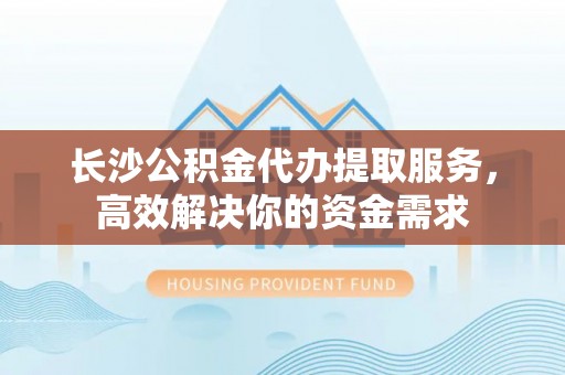 北塔长沙公积金代办提取服务，高效解决你的资金需求