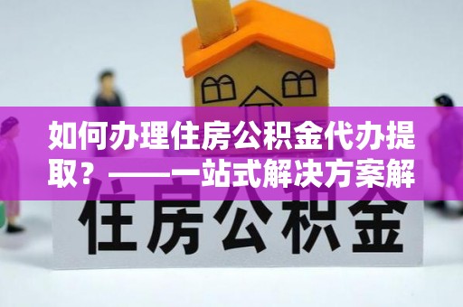 北塔如何办理住房公积金代办提取？——一站式解决方案解析